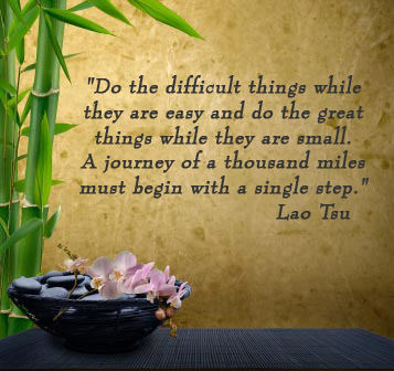 Do the difficult things while they are easy and do the great things while they are small. A journey of a thousand miles must begin with a single step. -Lao Tsu